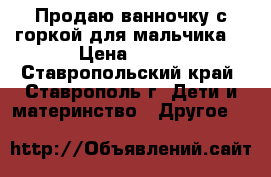 Продаю ванночку с горкой для мальчика. › Цена ­ 300 - Ставропольский край, Ставрополь г. Дети и материнство » Другое   